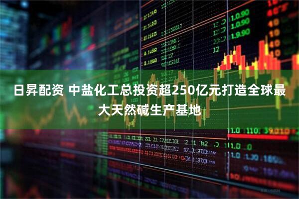 日昇配资 中盐化工总投资超250亿元打造全球最大天然碱生产基地