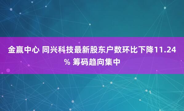 金赢中心 同兴科技最新股东户数环比下降11.24% 筹码趋向集中