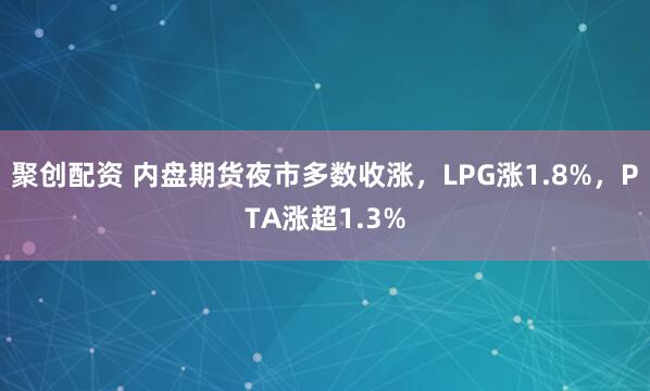 聚创配资 内盘期货夜市多数收涨,LPG涨1.8%,PTA涨超1.3%
