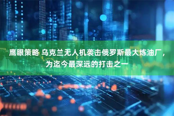 鹰眼策略 乌克兰无人机袭击俄罗斯最大炼油厂，为迄今最深远的打击之一