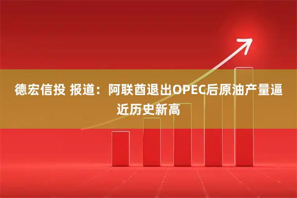 德宏信投 报道：阿联酋退出OPEC后原油产量逼近历史新高
